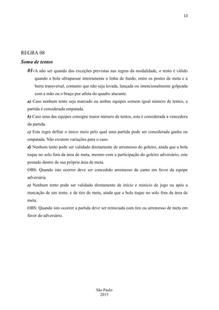 13
São Paulo
2015
REGRA 08
Soma de tentos
01-A não ser quando das exceções previstas nas regras da modalidade, o tento é válido
quando a bola ultrapassar inteiramente a linha de fundo, entre os postes de meta e a
barra transversal, contanto que não seja levada, lançada ou intencionalmente golpeada
com a mão ou o braço por atleta do quadro atacante.
a) Caso nenhum tento seja marcado ou ambas equipes somem igual número de tentos, a
partida é considerada empatada.
b) Caso uma das equipes consigne maior número de tentos, esta é considerada a vencedora
da partida.
c) Esta regra define o único meio pelo qual uma partida pode ser considerada ganha ou
empatada. Não existem variações para o caso.
d) Nenhum tento pode ser validado diretamente de arremesso do goleiro, ainda que a bola
toque no solo fora da área de meta, mesmo com a participação do goleiro adversário, este
postado dentro de sua própria área de meta.
OBS: Quando isto ocorrer deve ser concedido arremesso de canto em favor da equipe
adversária.
e) Nenhum tento pode ser validado diretamente de início e reinício de jogo ou após a
marcação de um tento, e de tiro de meta, ainda que a bola toque no solo fora da área de
meta.
OBS: Quando isto ocorrer a partida deve ser reiniciada com tiro ou arremesso de meta em
favor do adversário.
 
