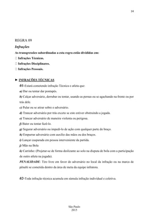 14
São Paulo
2015
REGRA 09
Infrações
As transgressões subordinadas a esta regra estão divididas em:
as.
► INFRAÇÕES TÉCNICAS
01-Estará cometendo infração Técnica o atleta que:
a) Dar ou tentar dar pontapés.
b) Calçar adversário, derrubar ou tentar, usando as pernas ou se agachando na frente ou por
trás dele.
c) Pular ou se atirar sobre o adversário.
d) Trancar adversário por trás exceto se este estiver obstruindo a jogada.
e) Trancar adversário de maneira violenta ou perigosa.
f) Bater ou tentar fazê-lo.
g) Segurar adversário ou impedi-lo de ação com qualquer parte do braço.
h) Empurrar adversário com auxílio das mãos ou dos braços.
i) Lançar cusparada em pessoa interveniente da partida.
j) Mão na Bola
k) Carrinho: (Projetar-se de forma deslizante ao solo na disputa de bola com a participação
de outro atleta na jogada).
PENALIDADE: Tiro livre em favor do adversário no local da infração ou na marca de
pênalti se cometida dentro da área de meta da equipe infratora.
02-Toda infração técnica acumula em súmula infração individual e coletiva.
 