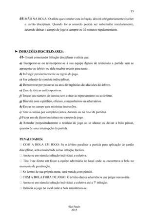 15
São Paulo
2015
03-MÃO NA BOLA: O atleta que cometer esta infração, deverá obrigatoriamente receber
o cartão disciplinar. Quando for o amarelo poderá ser substituído imediatamente,
devendo deixar o campo de jogo e cumprir os 02 minutos regulamentares.
► INFRAÇÕES DISCIPLINARES:
01- Estará cometendo Infração disciplinar o atleta que:
a) Incorporar-se ou reincorporar-se à sua equipe depois de reiniciada a partida sem se
apresentar ao árbitro ou dele receber ordem para tanto.
b) Infringir persistentemente as regras do jogo.
c) For culpado de conduta indisciplinar.
d) Demonstrar por palavras ou atos divergências das decisões do árbitro.
e) Usar de táticas antidesportivas.
f) Trocar seu número de camisa sem avisar ao representante ou ao árbitro.
g) Discutir com o público, oficiais, companheiros ou adversários.
h) Entrar no campo para ministrar instruções.
i) Tirar a camisa por completo (antes, durante ou no final da partida).
j) Fazer uso de álcool ou tabaco no campo de jogo.
k) Retardar propositadamente o reinício do jogo ao se afastar ou deixar a bola passar,
quando de uma interrupção da partida.
PENALIDADES:
disciplinar, será considerada como infração técnica.
-se em súmula infração individual e coletiva.
momento da paralisação.
árbitro dará a advertência que julgar necessária.
-se em súmula infração individual e coletiva até a 7ª infração.
-se.
 