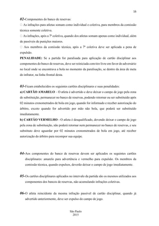 16
São Paulo
2015
02-Componentes do banco de reservas:
vidual e coletiva, para membros da comissão
técnica somente coletiva.
de passíveis de punições maiores.
ser aplicada a pena de
expulsão.
PENALIDADE: Se a partida for paralisada para aplicação de cartão disciplinar aos
componentes do banco de reservas, deve ser reiniciada com tiro livre em favor do adversário
no local onde se encontrava a bola no momento da paralisação, se dentro da área de meta
do infrator, na linha frontal desta.
03-Ficam estabelecidos os seguintes cartões disciplinares e suas penalidades:
a) CARTÃO AMARELO – O atleta é advertido e deve deixar o campo de jogo pela zona
de substituição, permanecer no banco de reservas, podendo retornar ou ser substituído após
02 minutos cronometrados de bola em jogo, quando for informado e receber autorização do
árbitro, exceto quando for advertido por mão não bola, que poderá ser substituído
imediatamente.
b) CARTÃO VERMELHO - O atleta é desqualificado, devendo deixar o campo de jogo
pela zona de substituição, não poderá retornar nem permanecer no banco de reservas, e seu
substituto deve aguardar por 02 minutos cronometrados de bola em jogo, até receber
autorização do árbitro para recompor sua equipe.
04-Aos componentes do banco de reservas devem ser aplicados os seguintes cartões
disciplinares: amarelo para advertência e vermelho para expulsão. Os membros da
comissão técnica, quando expulsos, deverão deixar o campo de jogo imediatamente.
05-Os cartões disciplinares aplicados no intervalo da partida são os mesmos utilizados aos
componentes dos bancos de reservas, não acumulando infrações coletivas.
06-O atleta reincidente da mesma infração passível de cartão disciplinar, quando já
advertido anteriormente, deve ser expulso do campo de jogo.
 