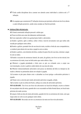 17
São Paulo
2015
07-Todo cartão disciplinar deve constar em súmula como individual e coletiva até a 7ª
infração.
08-As equipes que cometerem 07 infrações técnicas por período sofrerá um tiro livre direto
a cada infração posterior, sendo estas zeradas ao final do período.
► INFRAÇÕES PESSOAIS:
01- Estará cometendo infração pessoal o atleta que:
a) Tocar na bola sem estar devidamente uniformizado.
b) Usar expressão verbal e/ou gestual para iludir o adversário.
c) Sendo o goleiro, após a defesa, soltar a bola e tocá-la novamente sem que tenha sido
tocada por qualquer outro atleta.
d) Sendo o goleiro, postado fora de sua área de meta, receber a bola de seus companheiros,
a conduzir para dentro de sua área e pegá-la com as mãos.
e) Sendo o goleiro, com domínio da bola, conduzi-la para fora de sua área, retornar e pegá-
la com as mãos.
f) Sendo o executor de arremesso lateral, de canto, de goleiro, tiro livre ou tiro inicial, tiro
ou arremesso de meta, tocar na bola antes que outro atleta o faça.
g) Obstruir a jogada prendendo a bola com os pés ou evitando com o corpo sua
movimentação, exceto o goleiro caído dentro de sua área de meta.
h) Obstruir intencionalmente adversário sem posse ou domínio da bola ou interpor-se de
modo a obstruir as pretensões deste em relação à jogada.
i) Levantar os pés para chutar com o calcanhar ou levar perigo a adversário próximo à
jogada.
j) Chutar com a sola dos pés tendo adversário próximo à jogada, solada.
k) Levantar os pés na altura do busto, cabeça ou costas de adversário próximo.
PENALIDADE: Tiro livre em favor do adversário no local da infração, exceto se dentro
de sua própria área de meta, quando deve ser executado na linha frontal desta, no local mais
próximo de onde ocorreu.
l) Lançar a bola na área de meta adversária, quando do tiro ou arremesso de meta, sem que
toque antes no solo ou em qualquer outro atleta.
PENALIDADE: Reversão em tiro ou arremesso de meta em favor do adversário.
 