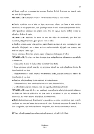 18
São Paulo
2015
m) Sendo o goleiro, permanecer de posse ou domínio da bola dentro de sua área de meta
por mais de 05 segundos.
PENALIDADE: Lateral em favor do adversário na direção da linha frontal.
n) Sendo o goleiro, com a bola em jogo, arremessar, rebater ou chutar a bola na área
adversária, de sua própria área, sem que toque antes no solo ou em qualquer outro atleta.
OBS: Quando do arremesso do goleiro com a bola em jogo, o mesmo poderá colocar as
mãos fora da área de meta.
PENALIDADE: Reversão de posse de bola em favor do adversário, que deve ser
executada, obrigatoriamente, pelo goleiro com as mãos.
o) Sendo o goleiro com a bola em jogo, recebe-la com as mãos de seus companheiros que
não tenha sido jogada com a cabeça ou de forma involuntária. A jogada com a cabeça não
pode ser forçada “Anti-Jogo”.
Ex.: no arremesso de meta o goleiro joga a bola para o atleta que a devolve.
PENALIDADE: Tiro livre em favor do adversário no local onde o atleta que recuou a bola
se encontrava.
linha frontal de sua área.
na direção da
linha frontal de sua área
p) Realizar substituição de forma contrária ao procedimento.
PENALIDADE: A partida deve ser paralisada para refazer a substituição e reiniciada com
tiro livre em favor do adversário no local onde se encontrava a bola no momento da
paralisação. Se dentro da área do infrator, na linha frontal.
q) Todo atleta encarregado de colocar a bola em jogo, no início e reinicio de jogo ou após
consignar um tento, de lateral, de arremesso de canto, de tiro ou arremesso de meta, de tiro
livre e de pênalti, que demorar mais de 5 segundos, será punido com infração pessoal.
02-Toda infração pessoal acumula em súmula somente infração individual.
 