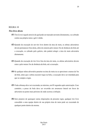 19
São Paulo
2015
REGRA 10
Tiro livre direto
01-Tiro Livre é aquele através do qual pode ser marcado um tento diretamente, e se cobrado
contra sua própria meta o gol é válido.
02-Quando da execução de um tiro livre dentro da área de meta, os atletas adversários
devem permanecer fora desta, além de estarem pelo menos 5m de distância da bola até
a execução, se cobrado pelo goleiro, não poderá atingir a área de meta adversária
diretamente.
03-Quando da execução de tiro livre fora da área de meta, os atletas adversários devem
estar a pelo menos 5m de distância da bola, até a execução.
04-Se qualquer atleta adversário penetrar na área de meta ou se aproximar a menos de 5m
da bola, antes que o atleta executor toque na bola, a execução deve ser retardada para
que se cumpra a regra.
05-Toda cobrança deve ser executada, no máximo, em 05 segundos após autorização. Caso
contrário, a posse de bola deve ser revertida em arremesso lateral em favor do
adversário no ponto mais próximo de onde ocorreu a infração.
06-Sem prejuízo de quaisquer outras disposições da presente regra, qualquer tiro livre
concedido a uma equipe dentro de sua própria área de meta pode ser executado de
qualquer ponto dentro da mesma.
 