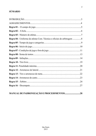 2
São Paulo
2015
SÙMARIO
INTRODUÇÃO.....................................................................................................3
AGRADECIMENTOS..........................................................................................4
Regra 01 - O campo de jogo.................................................................................5
Regra 02 - A bola..................................................................................................6
Regra 03 - Número de atletas................................................................................7
Regra 04 - Uniforme de atletas Com. Técnica e oficiais de arbitragem ...............8
Regra 05 - Tempo de jogo e categorias..................................................................9
Regra 06 - Início do jogo.....................................................................................10
Regra 07 - Condições de jogo e fora de jogo........................................................11
Regra 08 - Soma de tentos...................................................................................13
Regra 09 – Infrações............................................................................................14
Regra 10 - Tiro livre............................................................................................19
Regra 11- Penalidade máxima.............................................................................20
Regra 12 - Arremesso de lateral..........................................................................21
Regra 13 - Tiro e arremesso de meta...................................................................22
Regra 14 - Arremesso de canto............................................................................23
Regra 15 – Árbitro...............................................................................................24
Regra 16 – Desempate.........................................................................................27
MANUAL DE PADRONIZAÇÃO E PROCEDIMENTOS...........................28
 