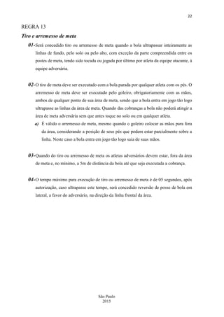 22
São Paulo
2015
REGRA 13
Tiro e arremesso de meta
01-Será concedido tiro ou arremesso de meta quando a bola ultrapassar inteiramente as
linhas de fundo, pelo solo ou pelo alto, com exceção da parte compreendida entre os
postes de meta, tendo sido tocada ou jogada por último por atleta da equipe atacante, à
equipe adversária.
02-O tiro de meta deve ser executado com a bola parada por qualquer atleta com os pés. O
arremesso de meta deve ser executado pelo goleiro, obrigatoriamente com as mãos,
ambos de qualquer ponto de sua área de meta, sendo que a bola entra em jogo tão logo
ultrapasse as linhas da área de meta. Quando das cobranças a bola não poderá atingir a
área de meta adversária sem que antes toque no solo ou em qualquer atleta.
a) É válido o arremesso de meta, mesmo quando o goleiro colocar as mãos para fora
da área, considerando a posição de seus pés que podem estar parcialmente sobre a
linha. Neste caso a bola entra em jogo tão logo saia de suas mãos.
03-Quando do tiro ou arremesso de meta os atletas adversários devem estar, fora da área
de meta e, no mínimo, a 5m de distância da bola até que seja executada a cobrança.
04-O tempo máximo para execução de tiro ou arremesso de meta é de 05 segundos, após
autorização, caso ultrapasse este tempo, será concedido reversão de posse de bola em
lateral, a favor do adversário, na direção da linha frontal da área.
 