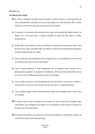 23
São Paulo
2015
REGRA 14
Arremesso de canto
01-É válido o arremesso de meta, mesmo quando o goleiro colocar as mãos para fora da
área, considerando a posição de seus pés que podem estar parcialmente sobre a linha.
Neste caso a bola entra em jogo tão logo saia de suas mãos.
a) O executor, no momento do arremesso, deve estar na interseção das linhas lateral e de
fundo, fora e de frente para o campo, podendo ter parte dos pés sobre as linhas
demarcatórias.
b) O atleta deve usar ambas as mãos, executando o arremesso de forma que a bola venha
de trás do seu corpo, passando sobre sua cabeça. A bola está em jogo tão logo ultrapasse
as linhas demarcatórias do campo.
c) Caso a bola seja arremessada de forma irregular, deve ser concedida reversão em tiro
ou arremesso de meta a favor do adversário.
d) Caso o atleta arremesse a bola diretamente em sua própria meta, mesmo com a
participação do goleiro em qualquer circunstância, desde que este esteja dentro de sua
área, deve ser concedido arremesso de canto ao adversário.
e) Caso o atleta arremesse a bola diretamente na meta adversária, o tento não é válido e o
reinicio deve ser com tiro ou arremesso de meta em favor a equipe adversária.
f) Caso o goleiro jogue a bola intencionalmente dentro de sua própria meta o tento deve
ser validado.
02-O tempo máximo para execução do arremesso de canto será de 05 segundos após
autorização, caso ultrapasse este tempo, será concedido reversão em tiro ou arremesso
de meta a favor do adversário.
03-Os atletas adversários do executor do arremesso não podem se aproximar a menos de
5m da bola, até que esta esteja em jogo.
 