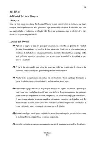 24
São Paulo
2015
REGRA 15
Árbitro/oficiais de arbitragem
Vantagem
Este é o item mais importante das Regras Oficiais, o qual o árbitro tem a obrigação de fazer
cumprir, dando oportunidade para que nunca seja beneficiado o infrator. Entretanto, uma vez
não aproveitada a vantagem, a infração não deve ser assinalada, mas o infrator deve ser
advertido na primeira paralisação.
Deveres dos árbitros
01-Aplicar as regras e decidir quaisquer divergências oriundas da prática do Futebol
Society. Suas decisões em matéria de fato são finais, desde que se relacionem com o
resultado da partida. Suas funções começam no momento de sua entrada no campo onde
será realizada a partida e terminam com a entrega do seu relatório à entidade a que
estiver vinculado.
02-A partir da autorização para início do jogo, seu poder de penalização é extensivo às
infrações cometidas mesmo quando temporariamente suspenso.
03-Anotar todas as ocorrências da partida em seu relatório e fazer a entrega do mesmo a
quem de direito, no prazo estabelecido, após a realização do jogo.
04-Interromper o jogo em virtude de qualquer infração das regras. Suspender a partida por
motivo de más condições atmosféricas, interferência de espectadores ou de qualquer
outra causa que imponha tal medida, sempre que seu critério assim julgar conveniente.
O tempo para reiniciar a partida, devido a intempéries ou outras paralisações, será de
30 minutos no máximo, neste caso, deve relatar o ocorrido com precisão, observando o
prazo estipulado para a entrega do mesmo a quem de direito.
05-Advertir qualquer participante culpado de procedimento irregular ou atitude incorreta
e, na reincidência, impedi-lo de continuar na partida.
06-Impedir a entrada no campo, sem sua autorização, de qualquer pessoa além dos atletas.
 