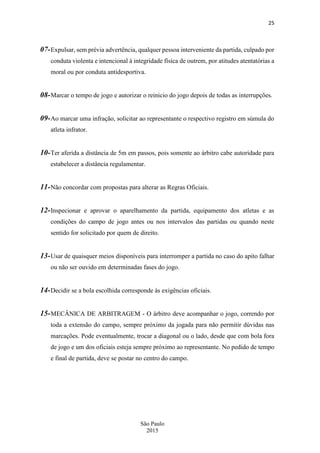 25
São Paulo
2015
07-Expulsar, sem prévia advertência, qualquer pessoa interveniente da partida, culpado por
conduta violenta e intencional à integridade física de outrem, por atitudes atentatórias a
moral ou por conduta antidesportiva.
08-Marcar o tempo de jogo e autorizar o reinicio do jogo depois de todas as interrupções.
09-Ao marcar uma infração, solicitar ao representante o respectivo registro em súmula do
atleta infrator.
10-Ter aferida a distância de 5m em passos, pois somente ao árbitro cabe autoridade para
estabelecer a distância regulamentar.
11-Não concordar com propostas para alterar as Regras Oficiais.
12-Inspecionar e aprovar o aparelhamento da partida, equipamento dos atletas e as
condições do campo de jogo antes ou nos intervalos das partidas ou quando neste
sentido for solicitado por quem de direito.
13-Usar de quaisquer meios disponíveis para interromper a partida no caso do apito falhar
ou não ser ouvido em determinadas fases do jogo.
14-Decidir se a bola escolhida corresponde às exigências oficiais.
15-MECÂNICA DE ARBITRAGEM - O árbitro deve acompanhar o jogo, correndo por
toda a extensão do campo, sempre próximo da jogada para não permitir dúvidas nas
marcações. Pode eventualmente, trocar a diagonal ou o lado, desde que com bola fora
de jogo e um dos oficiais esteja sempre próximo ao representante. No pedido de tempo
e final de partida, deve se postar no centro do campo.
 