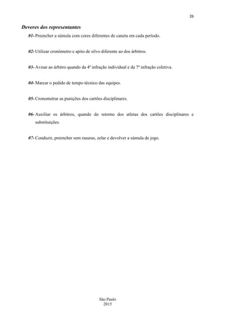 26
São Paulo
2015
Deveres dos representantes
01- Preencher a súmula com cores diferentes de caneta em cada período.
02- Utilizar cronômetro e apito de silvo diferente ao dos árbitros.
03- Avisar ao árbitro quando da 4ª infração individual e da 7ª infração coletiva.
04- Marcar o pedido de tempo técnico das equipes.
05- Cronometrar as punições dos cartões disciplinares.
06- Auxiliar os árbitros, quando do retorno dos atletas dos cartões disciplinares e
substituições.
07- Conduzir, preencher sem rasuras, zelar e devolver a súmula de jogo.
 