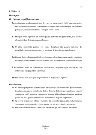 27
São Paulo
2015
REGRA 16
Desempate
Decisão por penalidade máxima
01-A disputa de penalidades máximas deve ser em número de 03 (três) para cada equipe,
executadas alternadamente, Permanecendo o empate, as cobranças devem ser alternadas
por equipe, até que uma obtenha vantagem sobre a outra.
02-Qualquer atleta registrado em súmula poderá participar das penalidades, não havendo
obrigatoriedade de troca para as cobranças.
03-O atleta cumprindo punição por cartão disciplinar não poderá participar das
penalidades, nem mesmo permanecer no campo de jogo durante as cobranças.
04-Quando da decisão por penalidades, todos os membros da comissão técnica e os atletas
não envolvidos na cobrança devem se postar atrás da linha central, conforme ilustração.
05-A cobrança deve ser executada no máximo em 5 segundos após autorização, caso
ultrapasse a equipe perderá a cobrança.
06-Prevalecerá para quaisquer irregularidades os dispostos da regra 11.
Procedimentos:
a) Na decisão por pênalti, o árbitro chefe de equipe (1) deve verificar o posicionamento
dos atletas, postado na linha frontal da área de meta, de frente para a cobrança e deverá
cronometrar os 05 segundos, enquanto ao segundo árbitro (2) cabe fiscalizar a ação do
goleiro e a meta, posicionado na linha de fundo e na diagonal do primeiro.
b) Se houver invasão dos atletas e membros da comissão técnica, não participantes da
cobrança da equipe atacante, e o tiro resultar em gol, será cobrado novamente.
c) Se for da equipe defensora, e o tiro não resultar em gol, será cobrado novamente.
 