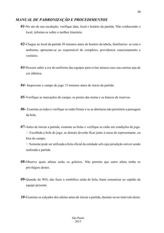 28
São Paulo
2015
MANUAL DE PADRONIZAÇÃO E PROCEDIMENTOS
01-No ato de sua escalação, verifique data, local e horário da partida. Não conhecendo o
local, informe-se sobre o melhor itinerário.
02-Chegue ao local da partida 30 minutos antes do horário da tabela, familiarize- se com o
ambiente, apresente-se ao responsável do complexo, providencie estacionamento e
vestiário.
03-Procure saber a cor do uniforme das equipes para evitar atrasos caso sua camisa seja de
cor idêntica.
04- Inspecione o campo de jogo 15 minutos antes do início da partida:
05-Verifique as marcações do campo, os postes das metas e os bancos de reservas.
06- Examine as redes e verifique se estão firmes e se as aberturas não permitem a passagem
da bola.
07-Antes de iniciar a partida, examine as bolas e verifique se estão em condições de jogo.
fora do campo.
urisdição estiver sendo
realizada a partida.
08-Observe quais atletas serão os goleiros. Não permita que outro atleta tenha os
privilégios destes.
09-Quando do WO, não fazer a simbólica saída de bola, basta comunicar ao capitão da
equipe presente.
10-Examine os calçados dos atletas antes de iniciar a partida, durante ou no intervalo desta.
 
