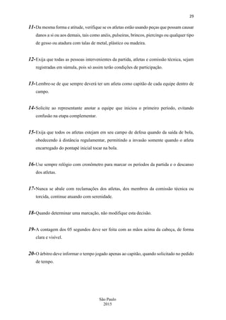 29
São Paulo
2015
11-Da mesma forma e atitude, verifique se os atletas estão usando peças que possam causar
danos a si ou aos demais, tais como anéis, pulseiras, brincos, piercings ou qualquer tipo
de gesso ou atadura com talas de metal, plástico ou madeira.
12-Exija que todas as pessoas intervenientes da partida, atletas e comissão técnica, sejam
registradas em súmula, pois só assim terão condições de participação.
13-Lembre-se de que sempre deverá ter um atleta como capitão de cada equipe dentro de
campo.
14-Solicite ao representante anotar a equipe que iniciou o primeiro período, evitando
confusão na etapa complementar.
15-Exija que todos os atletas estejam em seu campo de defesa quando da saída de bola,
obedecendo à distância regulamentar, permitindo a invasão somente quando o atleta
encarregado do pontapé inicial tocar na bola.
16-Use sempre relógio com cronômetro para marcar os períodos da partida e o descanso
dos atletas.
17-Nunca se abale com reclamações dos atletas, dos membros da comissão técnica ou
torcida, continue atuando com serenidade.
18-Quando determinar uma marcação, não modifique esta decisão.
19-A contagem dos 05 segundos deve ser feita com as mãos acima da cabeça, de forma
clara e visível.
20-O árbitro deve informar o tempo jogado apenas ao capitão, quando solicitado no pedido
de tempo.
 