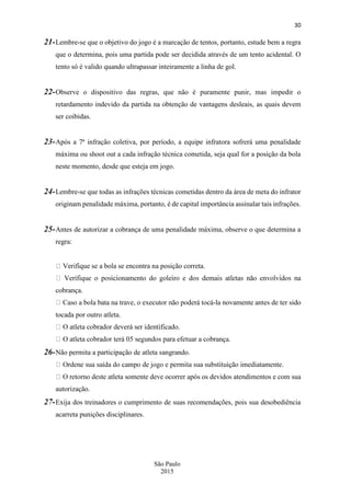 30
São Paulo
2015
21-Lembre-se que o objetivo do jogo é a marcação de tentos, portanto, estude bem a regra
que o determina, pois uma partida pode ser decidida através de um tento acidental. O
tento só é valido quando ultrapassar inteiramente a linha de gol.
22-Observe o dispositivo das regras, que não é puramente punir, mas impedir o
retardamento indevido da partida na obtenção de vantagens desleais, as quais devem
ser coibidas.
23-Após a 7ª infração coletiva, por período, a equipe infratora sofrerá uma penalidade
máxima ou shoot out a cada infração técnica cometida, seja qual for a posição da bola
neste momento, desde que esteja em jogo.
24-Lembre-se que todas as infrações técnicas cometidas dentro da área de meta do infrator
originam penalidade máxima, portanto, é de capital importância assinalar tais infrações.
25-Antes de autorizar a cobrança de uma penalidade máxima, observe o que determina a
regra:
Verifique se a bola se encontra na posição correta.
cobrança.
-la novamente antes de ter sido
tocada por outro atleta.
26-Não permita a participação de atleta sangrando.
leta somente deve ocorrer após os devidos atendimentos e com sua
autorização.
27-Exija dos treinadores o cumprimento de suas recomendações, pois sua desobediência
acarreta punições disciplinares.
 