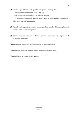 31
São Paulo
2015
28-Observe o que determina as Regras Oficiais quanto à prorrogação:
coletivas (2º período) e os cartões.
29-Aguarde o atleta punido com cartão amarelo, azul ou vermelho deixar completamente
o campo antes de reiniciar a partida.
30-O tempo para reiniciar a partida, devido a intempéries ou outras paralisações, será de
30 minutos, no máximo.
31-Não permitir o bate-boca entre os membros da comissão técnica.
32-Ao advertir um atleta, chame-o sempre pelo número ou pelo nome.
33-Ser dirigente do jogo, e não um policial.
 