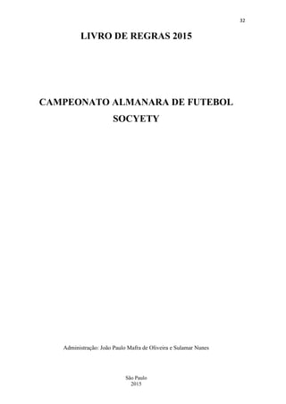 32
São Paulo
2015
LIVRO DE REGRAS 2015
CAMPEONATO ALMANARA DE FUTEBOL
SOCYETY
Administração: João Paulo Mafra de Oliveira e Sulamar Nunes
 
