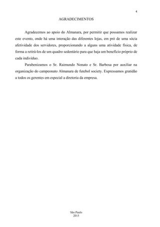 4
São Paulo
2015
AGRADECIMENTOS
Agradecemos ao apoio do Almanara, por permitir que possamos realizar
este evento, onde há uma interação das diferentes lojas, em pró de uma sócia
afetividade dos servidores, proporcionando a alguns uma atividade física, de
forma a retirá-los de um quadro sedentário para que haja um benefício próprio de
cada indivíduo.
Parabenizamos o Sr. Raimundo Nonato e Sr. Barbosa por auxiliar na
organização do campeonato Almanara de futebol society. Expressamos gratidão
a todos os gerentes em especial a diretoria da empresa.
 
