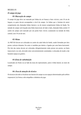 5
São Paulo
2015
REGRA 01
O campo de jogo
01-Marcação do campo
O campo de jogo deve ser marcado por linhas de cor branca e bem visíveis, com 10 cm de
largura, as quais devem acompanhar o nível do campo. As linhas que o limitam de maior
comprimento são chamadas linhas laterais e as de menor comprimento linhas de fundo. Na
metade do campo será traçada uma linha transversal, de lado a lado, chamada linha central. O
centro do campo será marcado por um ponto bem visível, exatamente na metade da linha
central, com 10 cm de raio.
02-Metas
As METAS devem ser colocadas no centro de cada linha de fundo, sendo formadas por dois
postes verticais distantes 5m entre si medidos por dentro e ligados por uma barra horizontal.
Por trás das metas devem ser colocadas obrigatoriamente redes presas nos postes, na barra
transversal e no solo, devendo estar convenientemente sustentadas e colocadas de modo a dar
bastante espaço ao goleiro.
03-Zona de substituição
Localizada em frente ou ao lado da mesa do representante, junto à linha lateral, no meio do
campo.
04-Área de atuação do técnico
Os técnicos deverão se localizar nas laterais do campo ou em espaços determinados pelo arbitro
responsável, de forma a não atrapalhar a dinâmica do jogo.
 