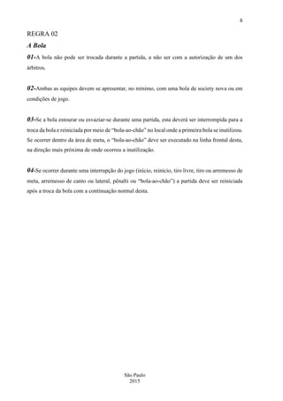 6
São Paulo
2015
REGRA 02
A Bola
01-A bola não pode ser trocada durante a partida, a não ser com a autorização de um dos
árbitros.
02-Ambas as equipes devem se apresentar, no mínimo, com uma bola de society nova ou em
condições de jogo.
03-Se a bola estourar ou esvaziar-se durante uma partida, esta deverá ser interrompida para a
troca da bola e reiniciada por meio de “bola-ao-chão” no local onde a primeira bola se inutilizou.
Se ocorrer dentro da área de meta, o “bola-ao-chão” deve ser executado na linha frontal desta,
na direção mais próxima de onde ocorreu a inutilização.
04-Se ocorrer durante uma interrupção do jogo (início, reinício, tiro livre, tiro ou arremesso de
meta, arremesso de canto ou lateral, pênalti ou “bola-ao-chão”) a partida deve ser reiniciada
após a troca da bola com a continuação normal desta.
 