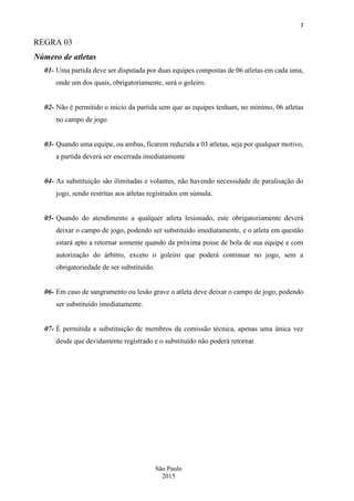 7
São Paulo
2015
REGRA 03
Número de atletas
01- Uma partida deve ser disputada por duas equipes compostas de 06 atletas em cada uma,
onde um dos quais, obrigatoriamente, será o goleiro.
02- Não é permitido o início da partida sem que as equipes tenham, no mínimo, 06 atletas
no campo de jogo
03- Quando uma equipe, ou ambas, ficarem reduzida a 03 atletas, seja por qualquer motivo,
a partida deverá ser encerrada imediatamente
04- As substituição são ilimitadas e volantes, não havendo necessidade de paralisação do
jogo, sendo restritas aos atletas registrados em súmula.
05- Quando do atendimento a qualquer atleta lesionado, este obrigatoriamente deverá
deixar o campo de jogo, podendo ser substituído imediatamente, e o atleta em questão
estará apto a retornar somente quando da próxima posse de bola de sua equipe e com
autorização do árbitro, exceto o goleiro que poderá continuar no jogo, sem a
obrigatoriedade de ser substituído.
06- Em caso de sangramento ou lesão grave o atleta deve deixar o campo de jogo, podendo
ser substituído imediatamente.
07- É permitida a substituição de membros da comissão técnica, apenas uma única vez
desde que devidamente registrado e o substituído não poderá retornar.
 