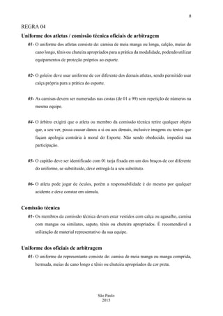 8
São Paulo
2015
REGRA 04
Uniforme dos atletas / comissão técnica oficiais de arbitragem
01- O uniforme dos atletas consiste de: camisa de meia manga ou longa, calção, meias de
cano longo, tênis ou chuteira apropriados para a prática da modalidade, podendo utilizar
equipamentos de proteção próprios ao esporte.
02- O goleiro deve usar uniforme de cor diferente dos demais atletas, sendo permitido usar
calça própria para a prática do esporte.
03- As camisas devem ser numeradas nas costas (de 01 a 99) sem repetição de números na
mesma equipe.
04- O árbitro exigirá que o atleta ou membro da comissão técnica retire qualquer objeto
que, a seu ver, possa causar danos a si ou aos demais, inclusive imagens ou textos que
façam apologia contrária à moral do Esporte. Não sendo obedecido, impedirá sua
participação.
05- O capitão deve ser identificado com 01 tarja fixada em um dos braços de cor diferente
do uniforme, se substituído, deve entregá-la a seu substituto.
06- O atleta pode jogar de óculos, porém a responsabilidade é do mesmo por qualquer
acidente e deve constar em súmula.
Comissão técnica
01- Os membros da comissão técnica devem estar vestidos com calça ou agasalho, camisa
com mangas ou similares, sapato, tênis ou chuteira apropriados. É recomendável a
utilização de material representativo da sua equipe.
Uniforme dos oficiais de arbitragem
01- O uniforme do representante consiste de: camisa de meia manga ou manga comprida,
bermuda, meias de cano longo e tênis ou chuteira apropriados de cor preta.
 