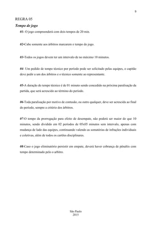 9
São Paulo
2015
REGRA 05
Tempo de jogo
01- O jogo compreenderá com dois tempos de 20 min.
02-Cabe somente aos árbitros marcarem o tempo do jogo.
03-Todos os jogos devem ter um intervalo de no máximo 10 minutos.
04- Um pedido de tempo técnico por período pode ser solicitado pelas equipes, o capitão
deve pedir a um dos árbitros e o técnico somente ao representante.
05-A duração do tempo técnico é de 01 minuto sendo concedido na próxima paralisação da
partida, que será acrescido ao término do período.
06-Toda paralisação por motivo de contusão, ou outro qualquer, deve ser acrescida ao final
do período, sempre a critério dos árbitros.
07-O tempo da prorrogação para efeito de desempate, não poderá ser maior do que 10
minutos, sendo dividido em 02 períodos de 05x05 minutos sem intervalo, apenas com
mudança de lado das equipes, continuando valendo as somatórias de infrações individuais
e coletivas, além de todos os cartões disciplinares.
08-Caso o jogo eliminatório persistir em empate, deverá haver cobrança de pênaltis com
tempo determinado pelo o arbitro.
 