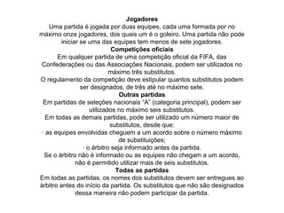 Jogadores
Uma partida é jogada por duas equipes, cada uma formada por no
máximo onze jogadores, dos quais um é o goleiro. Uma partida não pode
iniciar se uma das equipes tem menos de sete jogadores.
Competições oficiais
Em qualquer partida de uma competição oficial da FIFA, das
Confederações ou das Associações Nacionais, podem ser utilizados no
máximo três substitutos.
O regulamento da competição deve estipular quantos substitutos podem
ser designados, de três até no máximo sete.
Outras partidas
Em partidas de seleções nacionais “A” (categoria principal), podem ser
utilizados no máximo seis substitutos.
Em todas as demais partidas, pode ser utilizado um número maior de
substitutos, desde que:
· as equipes envolvidas cheguem a um acordo sobre o número máximo
de substituições;
· o árbitro seja informado antes da partida.
Se o árbitro não é informado ou as equipes não chegam a um acordo,
não é permitido utilizar mais de seis substitutos.
Todas as partidas
Em todas as partidas, os nomes dos substitutos devem ser entregues ao
árbitro antes do início da partida. Os substitutos que não são designados
dessa maneira não podem participar da partida.
 