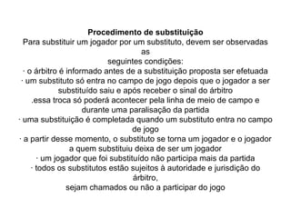 Procedimento de substituição
Para substituir um jogador por um substituto, devem ser observadas
as
seguintes condições:
· o árbitro é informado antes de a substituição proposta ser efetuada
· um substituto só entra no campo de jogo depois que o jogador a ser
substituído saiu e após receber o sinal do árbitro
.essa troca só poderá acontecer pela linha de meio de campo e
durante uma paralisação da partida
· uma substituição é completada quando um substituto entra no campo
de jogo
· a partir desse momento, o substituto se torna um jogador e o jogador
a quem substituiu deixa de ser um jogador
· um jogador que foi substituído não participa mais da partida
· todos os substitutos estão sujeitos à autoridade e jurisdição do
árbitro,
sejam chamados ou não a participar do jogo
 