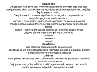 Segurança
Um jogador não deve usar nenhum equipamento ou vestir algo que seja
perigoso para si ou para os demais jogadores (incluindo qualquer tipo de jóia).
Equipamento básico
O equipamento básico obrigatório de um jogador compreende as
seguintes peças separadas entre si:
· camisa – caso sejam usadas roupas por baixo da camisa, a cor da
manga dessas roupas deveria ser da mesma cor principal da manga da
camisa
· calção – caso sejam usados calções por baixo do calção, esses
calções são da mesma cor principal do calção
· meiões
· caneleiras
· calçado
Caneleiras
· são cobertas completamente pelos meiões
· são feitas de um material apropriado (borracha, plástico ou material similar)
· oferecem um nível de proteção razoável
Goleiros
· cada goleiro veste cores que o diferenciam dos demais jogadores, do árbitro
e dos árbitros assistentes
* o jogador que tentar ludibriar a arbitragem usando jóías no decorrer da
partida poderá ser advertido com cartão amarelo.
 