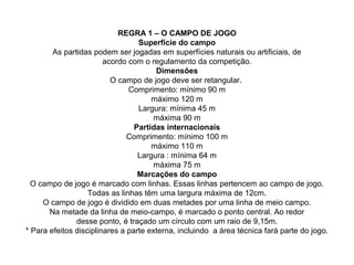 REGRA 1 – O CAMPO DE JOGO
Superfície do campo
As partidas podem ser jogadas em superfícies naturais ou artificiais, de
acordo com o regulamento da competição.
Dimensões
O campo de jogo deve ser retangular.
Comprimento: mínimo 90 m
máximo 120 m
Largura: mínima 45 m
máxima 90 m
Partidas internacionais
Comprimento: mínimo 100 m
máximo 110 m
Largura : mínima 64 m
máxima 75 m
Marcações do campo
O campo de jogo é marcado com linhas. Essas linhas pertencem ao campo de jogo.
Todas as linhas têm uma largura máxima de 12cm.
O campo de jogo é dividido em duas metades por uma linha de meio campo.
Na metade da linha de meio-campo, é marcado o ponto central. Ao redor
desse ponto, é traçado um círculo com um raio de 9,15m.
* Para efeitos disciplinares a parte externa, incluindo a área técnica fará parte do jogo.
 