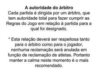 A autoridade do árbitro
Cada partida é dirigida por um árbitro, que
tem autoridade total para fazer cumprir as
Regras do Jogo em relação à partida para a
qual foi designado.
* Esta relação deverá ser respeitosa tanto
para o árbitro como para o jogador,
nenhuma reclamação será anulada em
função de reclamação de atletas. Portanto
manter a calma neste momento é o mais
recomendado.
 
