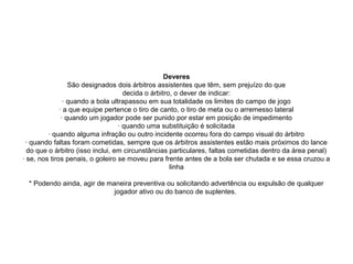 Deveres
São designados dois árbitros assistentes que têm, sem prejuízo do que
decida o árbitro, o dever de indicar:
· quando a bola ultrapassou em sua totalidade os limites do campo de jogo
· a que equipe pertence o tiro de canto, o tiro de meta ou o arremesso lateral
· quando um jogador pode ser punido por estar em posição de impedimento
· quando uma substituição é solicitada
· quando alguma infração ou outro incidente ocorreu fora do campo visual do árbitro
· quando faltas foram cometidas, sempre que os árbitros assistentes estão mais próximos do lance
do que o árbitro (isso inclui, em circunstâncias particulares, faltas cometidas dentro da área penal)
· se, nos tiros penais, o goleiro se moveu para frente antes de a bola ser chutada e se essa cruzou a
linha
* Podendo ainda, agir de maneira preventiva ou solicitando advertência ou expulsão de qualquer
jogador ativo ou do banco de suplentes.
 