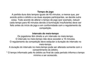 Tempo de jogo
A partida dura dois tempos iguais de 45 minutos, a menos que, por
acordo entre o árbitro e as duas equipes participantes, se decida outra
coisa. Todo acordo de alterar o tempo de jogo (por exemplo, reduzir
cada tempo para 40 minutos devido à iluminação insuficiente) deve ser
feito antes do início de jogo e em conformidade com o regulamento da
competição.
Intervalo do meio-tempo
Os jogadores têm direito a um intervalo no meio-tempo.
O intervalo no meio-tempo não deve exceder a 15 minutos.
O regulamento da competição deve estipular a duração do intervalo no
meio-tempo.
A duração do intervalo no meio-tempo pode ser alterada somente com o
consentimento do árbitro.
* O tempo informado pelo 4o árbitro ao final de cada período informa o tempo
mínimo a ser acrescido.
 