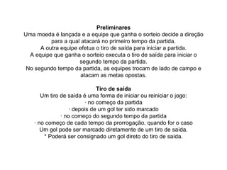 Preliminares
Uma moeda é lançada e a equipe que ganha o sorteio decide a direção
para a qual atacará no primeiro tempo da partida.
A outra equipe efetua o tiro de saída para iniciar a partida.
A equipe que ganha o sorteio executa o tiro de saída para iniciar o
segundo tempo da partida.
No segundo tempo da partida, as equipes trocam de lado de campo e
atacam as metas opostas.
Tiro de saída
Um tiro de saída é uma forma de iniciar ou reiniciar o jogo:
· no começo da partida
· depois de um gol ter sido marcado
· no começo do segundo tempo da partida
· no começo de cada tempo da prorrogação, quando for o caso
Um gol pode ser marcado diretamente de um tiro de saída.
* Poderá ser consignado um gol direto do tiro de saída.
 