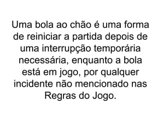 Uma bola ao chão é uma forma
de reiniciar a partida depois de
uma interrupção temporária
necessária, enquanto a bola
está em jogo, por qualquer
incidente não mencionado nas
Regras do Jogo.
 
