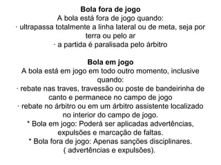 Bola fora de jogo
A bola está fora de jogo quando:
· ultrapassa totalmente a linha lateral ou de meta, seja por
terra ou pelo ar
· a partida é paralisada pelo árbitro
Bola em jogo
A bola está em jogo em todo outro momento, inclusive
quando:
· rebate nas traves, travessão ou poste de bandeirinha de
canto e permanece no campo de jogo
· rebate no árbitro ou em um árbitro assistente localizado
no interior do campo de jogo.
* Bola em jogo: Poderá ser aplicadas advertências,
expulsões e marcação de faltas.
* Bola fora de jogo: Apenas sanções disciplinares.
( advertências e expulsões).
 
