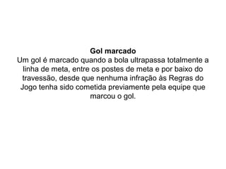 Gol marcado
Um gol é marcado quando a bola ultrapassa totalmente a
linha de meta, entre os postes de meta e por baixo do
travessão, desde que nenhuma infração às Regras do
Jogo tenha sido cometida previamente pela equipe que
marcou o gol.
 