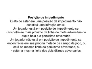 Posição de impedimento
O ato de estar em uma posição de impedimento não
constitui uma infração em si.
Um jogador está em posição de impedimento se:
· encontra-se mais próximo da linha de meta adversária do
que a bola e o penúltimo adversário
Um jogador não está em posição de impedimento se:
· encontra-se em sua própria metade de campo de jogo, ou
· está na mesma linha do penúltimo adversário, ou
· está na mesma linha dos dois últimos adversários
 