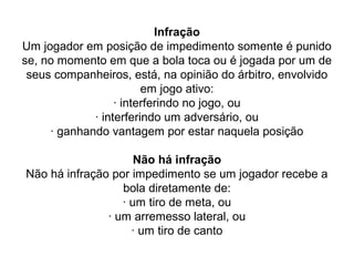 Infração
Um jogador em posição de impedimento somente é punido
se, no momento em que a bola toca ou é jogada por um de
seus companheiros, está, na opinião do árbitro, envolvido
em jogo ativo:
· interferindo no jogo, ou
· interferindo um adversário, ou
· ganhando vantagem por estar naquela posição
Não há infração
Não há infração por impedimento se um jogador recebe a
bola diretamente de:
· um tiro de meta, ou
· um arremesso lateral, ou
· um tiro de canto
 
