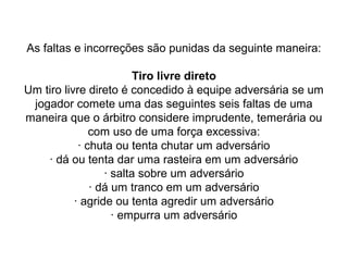 As faltas e incorreções são punidas da seguinte maneira:
Tiro livre direto
Um tiro livre direto é concedido à equipe adversária se um
jogador comete uma das seguintes seis faltas de uma
maneira que o árbitro considere imprudente, temerária ou
com uso de uma força excessiva:
· chuta ou tenta chutar um adversário
· dá ou tenta dar uma rasteira em um adversário
· salta sobre um adversário
· dá um tranco em um adversário
· agride ou tenta agredir um adversário
· empurra um adversário
 