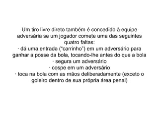 Um tiro livre direto também é concedido à equipe
adversária se um jogador comete uma das seguintes
quatro faltas:
· dá uma entrada (“carrinho”) em um adversário para
ganhar a posse da bola, tocando-lhe antes do que a bola
· segura um adversário
· cospe em um adversário
· toca na bola com as mãos deliberadamente (exceto o
goleiro dentro de sua própria área penal)
 