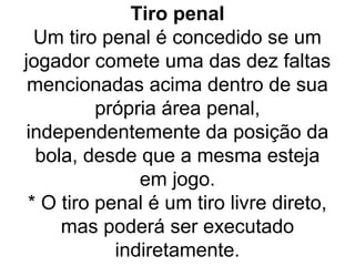 Tiro penal
Um tiro penal é concedido se um
jogador comete uma das dez faltas
mencionadas acima dentro de sua
própria área penal,
independentemente da posição da
bola, desde que a mesma esteja
em jogo.
* O tiro penal é um tiro livre direto,
mas poderá ser executado
indiretamente.
 