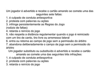 Um jogador é advertido e recebe o cartão amarelo se comete uma das
seguintes sete faltas:
1. é culpado de conduta antiesportiva
2. protesta com palavras ou ações
3. infringe persistentemente as Regras do Jogo
(rodizio de faltas)
4. retarda o reinício do jogo
5. não respeita a distância regulamentar quando o jogo é reiniciado
com um tiro de canto, tiro livre ou arremesso lateral
6. entra ou retorna ao campo de jogo sem a permissão do árbitro
7. abandona deliberadamente o campo de jogo sem a permissão do
árbitro
Um jogador substituto ou substituído é advertido e recebe o cartão
amarelo se comete uma das seguintes três infrações:
1. é culpado de conduta antiesportiva
2. protesta com palavras ou ações
3. retarda o reinício do jogo
 