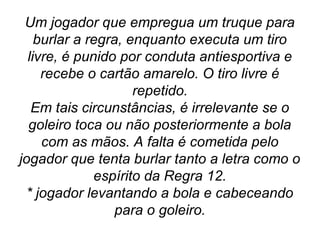 Um jogador que empregua um truque para
burlar a regra, enquanto executa um tiro
livre, é punido por conduta antiesportiva e
recebe o cartão amarelo. O tiro livre é
repetido.
Em tais circunstâncias, é irrelevante se o
goleiro toca ou não posteriormente a bola
com as mãos. A falta é cometida pelo
jogador que tenta burlar tanto a letra como o
espírito da Regra 12.
* jogador levantando a bola e cabeceando
para o goleiro.
 