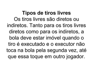 Tipos de tiros livres
Os tiros livres são diretos ou
indiretos. Tanto para os tiros livres
diretos como para os indiretos, a
bola deve estar imóvel quando o
tiro é executado e o executor não
toca na bola pela segunda vez, até
que essa toque em outro jogador.
 