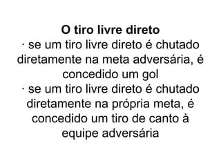 O tiro livre direto
· se um tiro livre direto é chutado
diretamente na meta adversária, é
concedido um gol
· se um tiro livre direto é chutado
diretamente na própria meta, é
concedido um tiro de canto à
equipe adversária
 