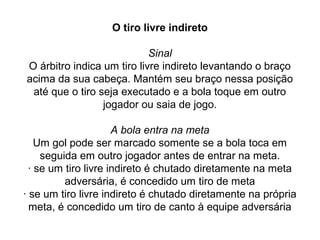 O tiro livre indireto
Sinal
O árbitro indica um tiro livre indireto levantando o braço
acima da sua cabeça. Mantém seu braço nessa posição
até que o tiro seja executado e a bola toque em outro
jogador ou saia de jogo.
A bola entra na meta
Um gol pode ser marcado somente se a bola toca em
seguida em outro jogador antes de entrar na meta.
· se um tiro livre indireto é chutado diretamente na meta
adversária, é concedido um tiro de meta
· se um tiro livre indireto é chutado diretamente na própria
meta, é concedido um tiro de canto à equipe adversária
 
