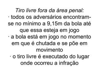 Tiro livre fora da área penal:
· todos os adversários encontram-
se no mínimo a 9,15m da bola até
que essa esteja em jogo
· a bola está em jogo no momento
em que é chutada e se põe em
movimento
· o tiro livre é executado do lugar
onde ocorreu a infração
 