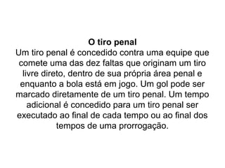 O tiro penal
Um tiro penal é concedido contra uma equipe que
comete uma das dez faltas que originam um tiro
livre direto, dentro de sua própria área penal e
enquanto a bola está em jogo. Um gol pode ser
marcado diretamente de um tiro penal. Um tempo
adicional é concedido para um tiro penal ser
executado ao final de cada tempo ou ao final dos
tempos de uma prorrogação.
 