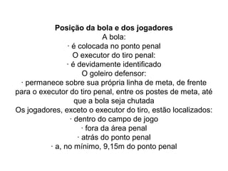 Posição da bola e dos jogadores
A bola:
· é colocada no ponto penal
O executor do tiro penal:
· é devidamente identificado
O goleiro defensor:
· permanece sobre sua própria linha de meta, de frente
para o executor do tiro penal, entre os postes de meta, até
que a bola seja chutada
Os jogadores, exceto o executor do tiro, estão localizados:
· dentro do campo de jogo
· fora da área penal
· atrás do ponto penal
· a, no mínimo, 9,15m do ponto penal
 