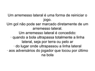 Um arremesso lateral é uma forma de reiniciar o
jogo.
Um gol não pode ser marcado diretamente de um
arremesso lateral.
Um arremesso lateral é concedido:
· quando a bola ultrapassa totalmente a linha
lateral, seja por terra ou pelo ar
· do lugar onde ultrapassou a linha lateral
· aos adversários do jogador que tocou por último
na bola
 